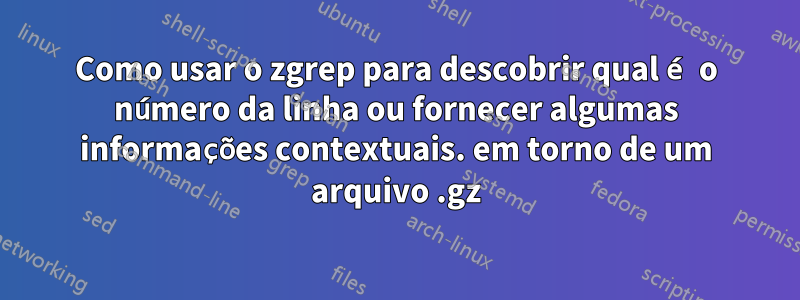 Como usar o zgrep para descobrir qual é o número da linha ou fornecer algumas informações contextuais. em torno de um arquivo .gz