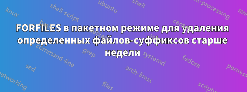 FORFILES в пакетном режиме для удаления определенных файлов-суффиксов старше недели