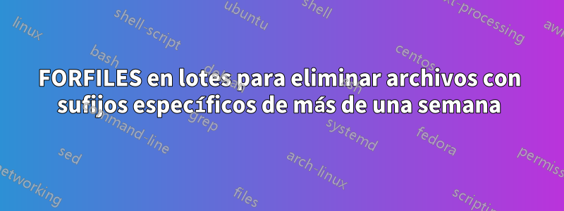 FORFILES en lotes para eliminar archivos con sufijos específicos de más de una semana