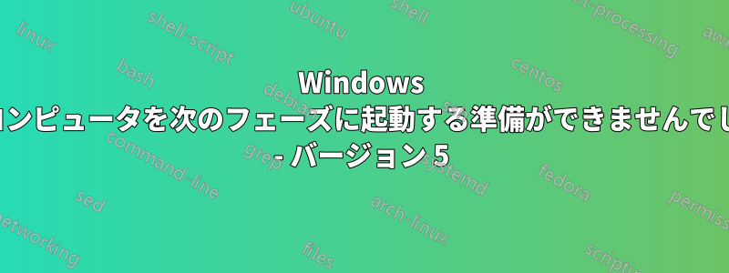 Windows は、コンピュータを次のフェーズに起動する準備ができませんでした... - バージョン 5