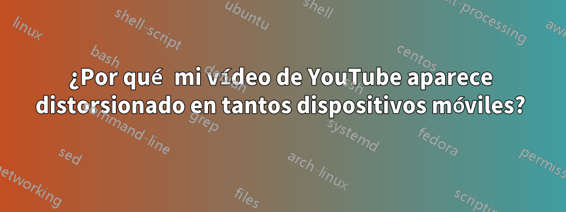 ¿Por qué mi vídeo de YouTube aparece distorsionado en tantos dispositivos móviles?