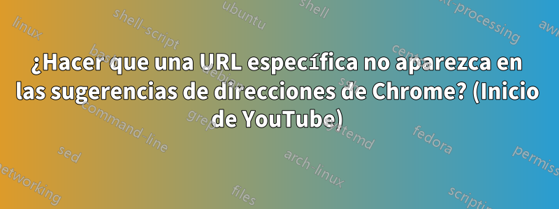 ¿Hacer que una URL específica no aparezca en las sugerencias de direcciones de Chrome? (Inicio de YouTube)