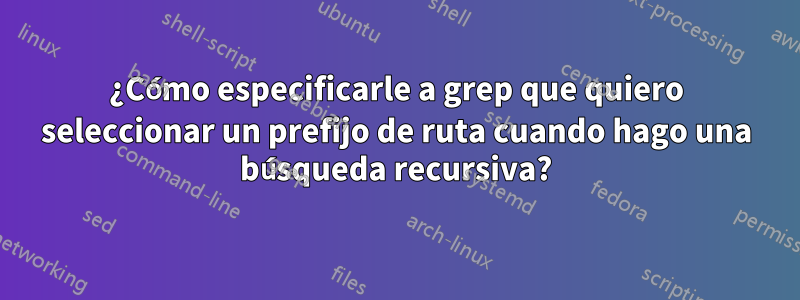 ¿Cómo especificarle a grep que quiero seleccionar un prefijo de ruta cuando hago una búsqueda recursiva?