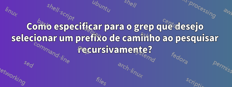 Como especificar para o grep que desejo selecionar um prefixo de caminho ao pesquisar recursivamente?