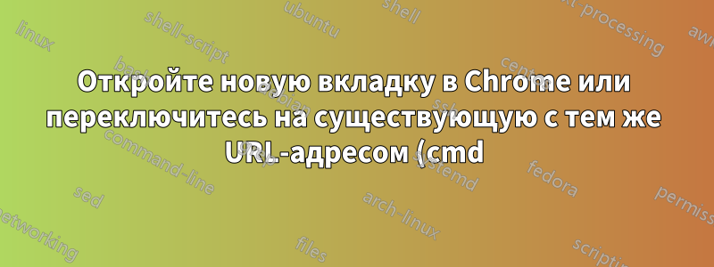 Откройте новую вкладку в Chrome или переключитесь на существующую с тем же URL-адресом (cmd)