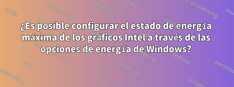 ¿Es posible configurar el estado de energía máxima de los gráficos Intel a través de las opciones de energía de Windows?