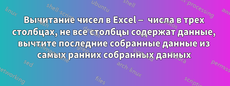 Вычитание чисел в Excel — числа в трех столбцах, не все столбцы содержат данные, вычтите последние собранные данные из самых ранних собранных данных