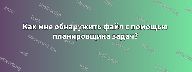 Как мне обнаружить файл с помощью планировщика задач?