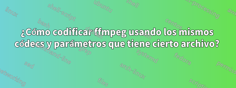 ¿Cómo codificar ffmpeg usando los mismos códecs y parámetros que tiene cierto archivo?