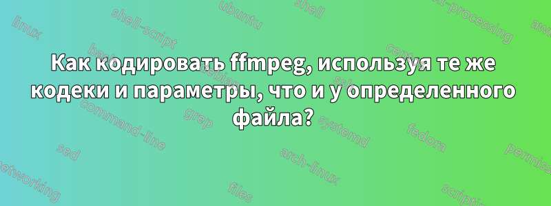 Как кодировать ffmpeg, используя те же кодеки и параметры, что и у определенного файла?
