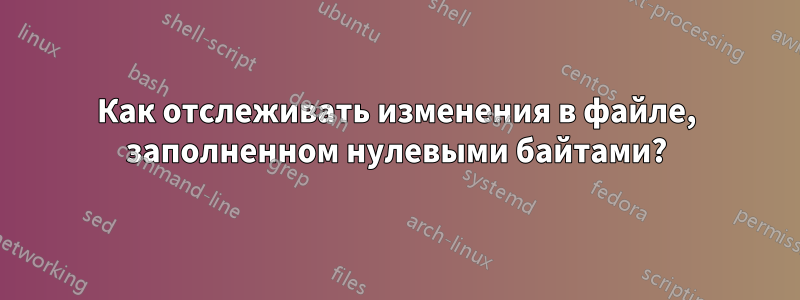 Как отслеживать изменения в файле, заполненном нулевыми байтами?