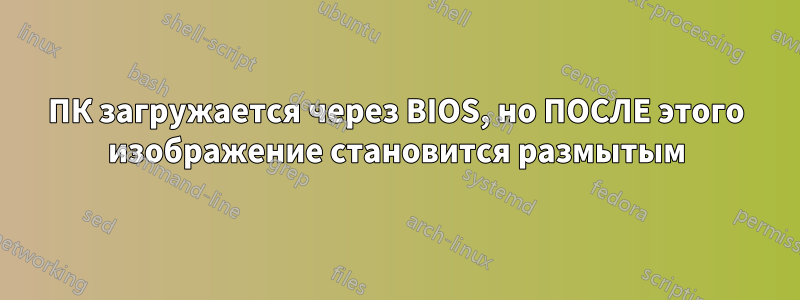 ПК загружается через BIOS, но ПОСЛЕ этого изображение становится размытым