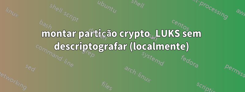 montar partição crypto_LUKS sem descriptografar (localmente)