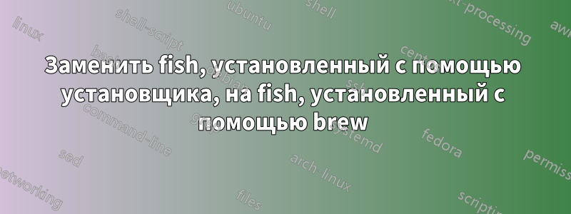 Заменить fish, установленный с помощью установщика, на fish, установленный с помощью brew