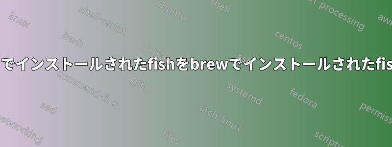 インストーラーでインストールされたfishをbrewでインストールされたfishに置き換える
