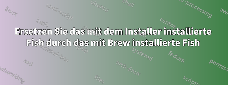 Ersetzen Sie das mit dem Installer installierte Fish durch das mit Brew installierte Fish