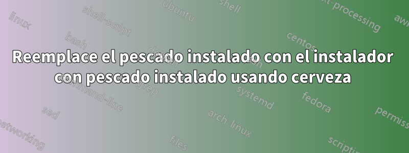 Reemplace el pescado instalado con el instalador con pescado instalado usando cerveza