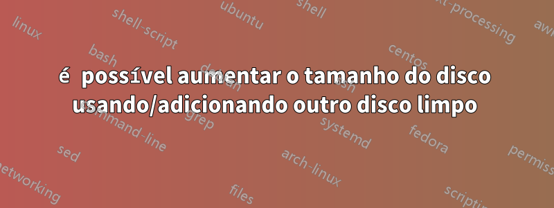 é possível aumentar o tamanho do disco usando/adicionando outro disco limpo