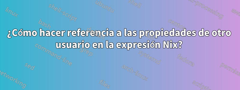 ¿Cómo hacer referencia a las propiedades de otro usuario en la expresión Nix?