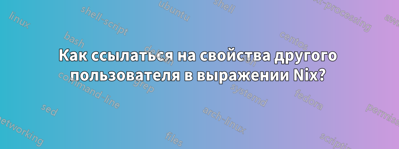 Как ссылаться на свойства другого пользователя в выражении Nix?