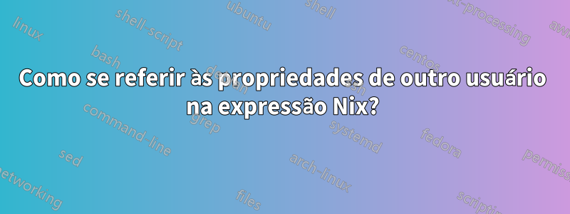 Como se referir às propriedades de outro usuário na expressão Nix?