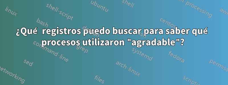 ¿Qué registros puedo buscar para saber qué procesos utilizaron "agradable"?