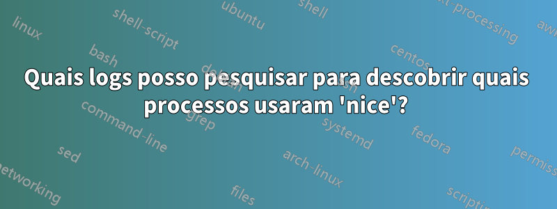 Quais logs posso pesquisar para descobrir quais processos usaram 'nice'?