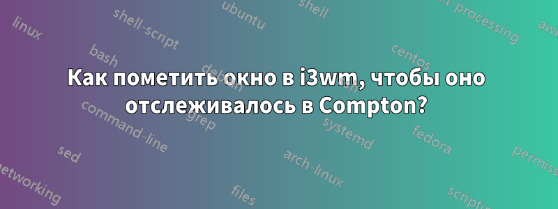 Как пометить окно в i3wm, чтобы оно отслеживалось в Compton?