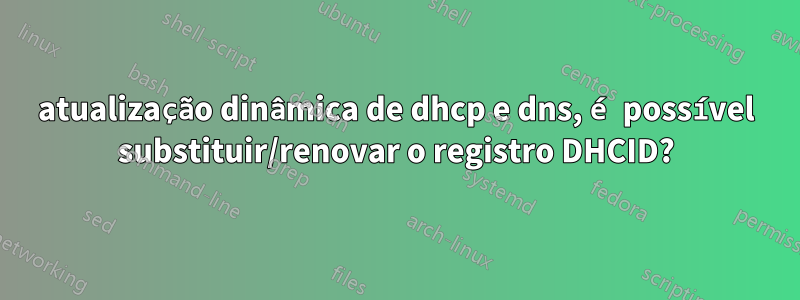 atualização dinâmica de dhcp e dns, é possível substituir/renovar o registro DHCID?