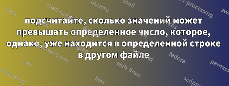 подсчитайте, сколько значений может превышать определенное число, которое, однако, уже находится в определенной строке в другом файле