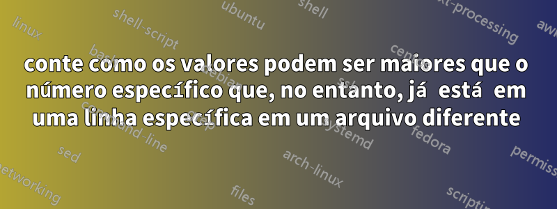 conte como os valores podem ser maiores que o número específico que, no entanto, já está em uma linha específica em um arquivo diferente