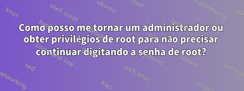 Como posso me tornar um administrador ou obter privilégios de root para não precisar continuar digitando a senha de root?