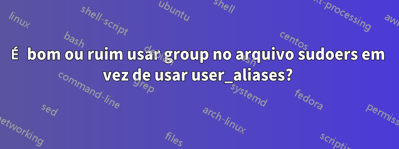 É bom ou ruim usar group no arquivo sudoers em vez de usar user_aliases?