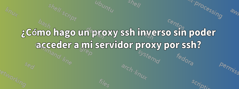 ¿Cómo hago un proxy ssh inverso sin poder acceder a mi servidor proxy por ssh?