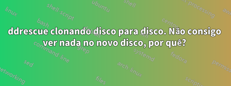 ddrescue clonando disco para disco. Não consigo ver nada no novo disco, por quê?