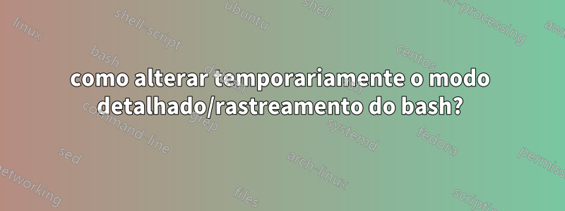 como alterar temporariamente o modo detalhado/rastreamento do bash?