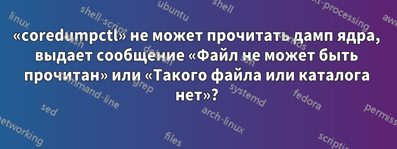 «coredumpctl» не может прочитать дамп ядра, выдает сообщение «Файл не может быть прочитан» или «Такого файла или каталога нет»?