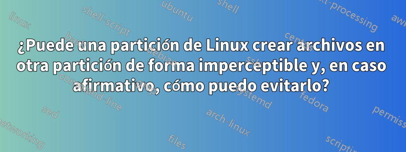 ¿Puede una partición de Linux crear archivos en otra partición de forma imperceptible y, en caso afirmativo, cómo puedo evitarlo?