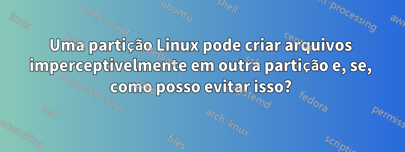 Uma partição Linux pode criar arquivos imperceptivelmente em outra partição e, se, como posso evitar isso?