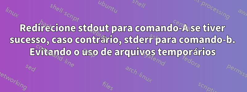 Redirecione stdout para comando-A se tiver sucesso, caso contrário, stderr para comando-b. Evitando o uso de arquivos temporários