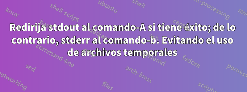 Redirija stdout al comando-A si tiene éxito; de lo contrario, stderr al comando-b. Evitando el uso de archivos temporales