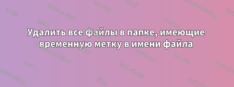 Удалить все файлы в папке, имеющие временную метку в имени файла