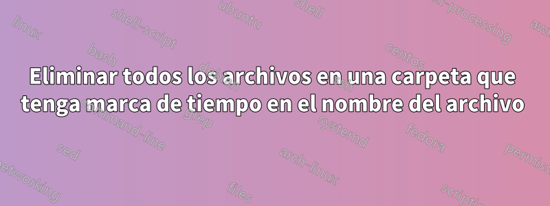 Eliminar todos los archivos en una carpeta que tenga marca de tiempo en el nombre del archivo