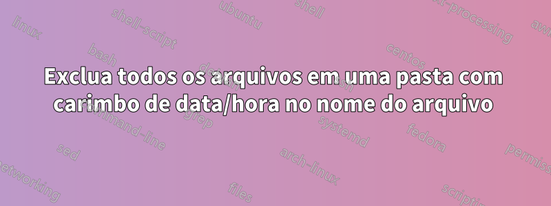 Exclua todos os arquivos em uma pasta com carimbo de data/hora no nome do arquivo