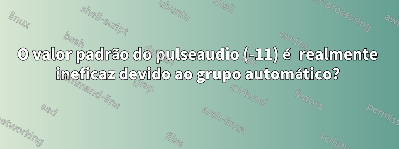 O valor padrão do pulseaudio (-11) é realmente ineficaz devido ao grupo automático?