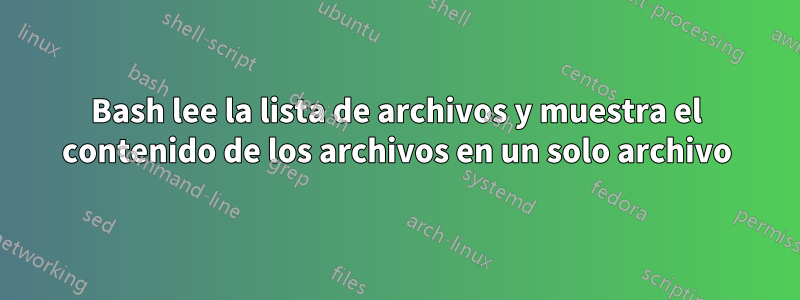 Bash lee la lista de archivos y muestra el contenido de los archivos en un solo archivo