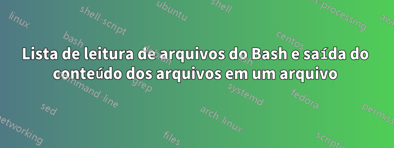 Lista de leitura de arquivos do Bash e saída do conteúdo dos arquivos em um arquivo