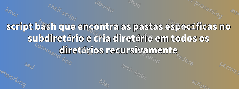 script bash que encontra as pastas específicas no subdiretório e cria diretório em todos os diretórios recursivamente