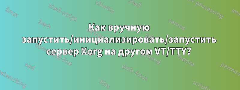 Как вручную запустить/инициализировать/запустить сервер Xorg на другом VT/TTY?