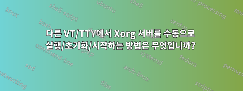 다른 VT/TTY에서 Xorg 서버를 수동으로 실행/초기화/시작하는 방법은 무엇입니까?